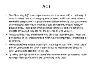 ACT
• The Observing Self: accessing a transcendent sense of self; a continuity of
consciousness that is unchanging, ever-present, and impervious to harm.
From this perspective, it is possible to experience directly that you are not
your thoughts, feelings, memories, urges, sensations, images, roles, or
physical body. These phenomena change constantly and are peripheral
aspects of you, but they are not the essence of who you are.
 Thoughts that arise, and the self who observes those thoughts. From the
perspective of this Observing Self, no thought is dangerous, threatening, or
controlling.
• Values: clarifying what is most important, deep in your heart; what sort of
person you want to be; what is significant and meaningful to you; and
what you want to stand for in this life.
 ‘If taking your life in the direction of these values means you need to make
room for feelings of anxiety, are you willing to do that?’
 