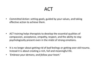 ACT
• Committed Action: setting goals, guided by your values, and taking
effective action to achieve them.
• ACT training helps therapists to develop the essential qualities of
compassion, acceptance, empathy, respect, and the ability to stay
psychologically present even in the midst of strong emotions.
• It is no longer about getting rid of bad feelings or getting over old trauma.
Instead it is about creating a rich, full and meaningful life.
• ‘Embrace your demons, and follow your heart.’
 