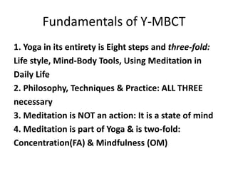 Fundamentals of Y-MBCT
1. Yoga in its entirety is Eight steps and three-fold:
Life style, Mind-Body Tools, Using Meditation in
Daily Life
2. Philosophy, Techniques & Practice: ALL THREE
necessary
3. Meditation is NOT an action: It is a state of mind
4. Meditation is part of Yoga & is two-fold:
Concentration(FA) & Mindfulness (OM)
 