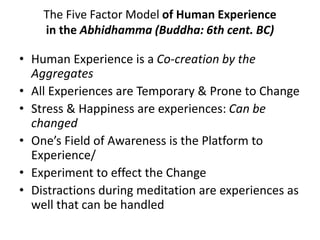 The Five Factor Model of Human Experience
in the Abhidhamma (Buddha: 6th cent. BC)
• Human Experience is a Co-creation by the
Aggregates
• All Experiences are Temporary & Prone to Change
• Stress & Happiness are experiences: Can be
changed
• One’s Field of Awareness is the Platform to
Experience/
• Experiment to effect the Change
• Distractions during meditation are experiences as
well that can be handled
 