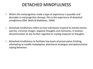 DETACHED MINDFULNESS
• Within the metacognitive mode a type of experience is possible and
desirable in metacognitive therapy. This is the experience of detached
mindfulness (DM; Wells & Matthews, 1994).
• Detached mindfulness refers to how individuals respond to mental events:
worries, intrusive images, negative thoughts and memories, it involves
discontinuation of any further cognitive or coping response to thoughts.
• Detached mindfulness to facilitate low levels of preservative thinking,
attempting to modify maladaptive attentional strategies and dysfunctional
coping behaviors.
 