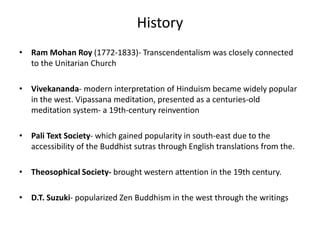 History
• Ram Mohan Roy (1772-1833)- Transcendentalism was closely connected
to the Unitarian Church
• Vivekananda- modern interpretation of Hinduism became widely popular
in the west. Vipassana meditation, presented as a centuries-old
meditation system- a 19th-century reinvention
• Pali Text Society- which gained popularity in south-east due to the
accessibility of the Buddhist sutras through English translations from the.
• Theosophical Society- brought western attention in the 19th century.
• D.T. Suzuki- popularized Zen Buddhism in the west through the writings
 