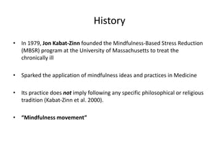 History
• In 1979, Jon Kabat-Zinn founded the Mindfulness-Based Stress Reduction
(MBSR) program at the University of Massachusetts to treat the
chronically ill
• Sparked the application of mindfulness ideas and practices in Medicine
• Its practice does not imply following any specific philosophical or religious
tradition (Kabat-Zinn et al. 2000).
• “Mindfulness movement”
 