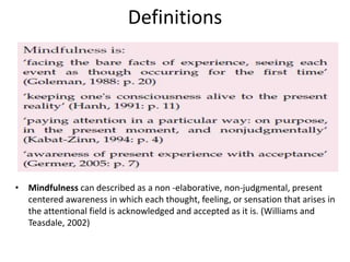 Definitions
• Mindfulness can described as a non -elaborative, non-judgmental, present
centered awareness in which each thought, feeling, or sensation that arises in
the attentional field is acknowledged and accepted as it is. (Williams and
Teasdale, 2002)
 