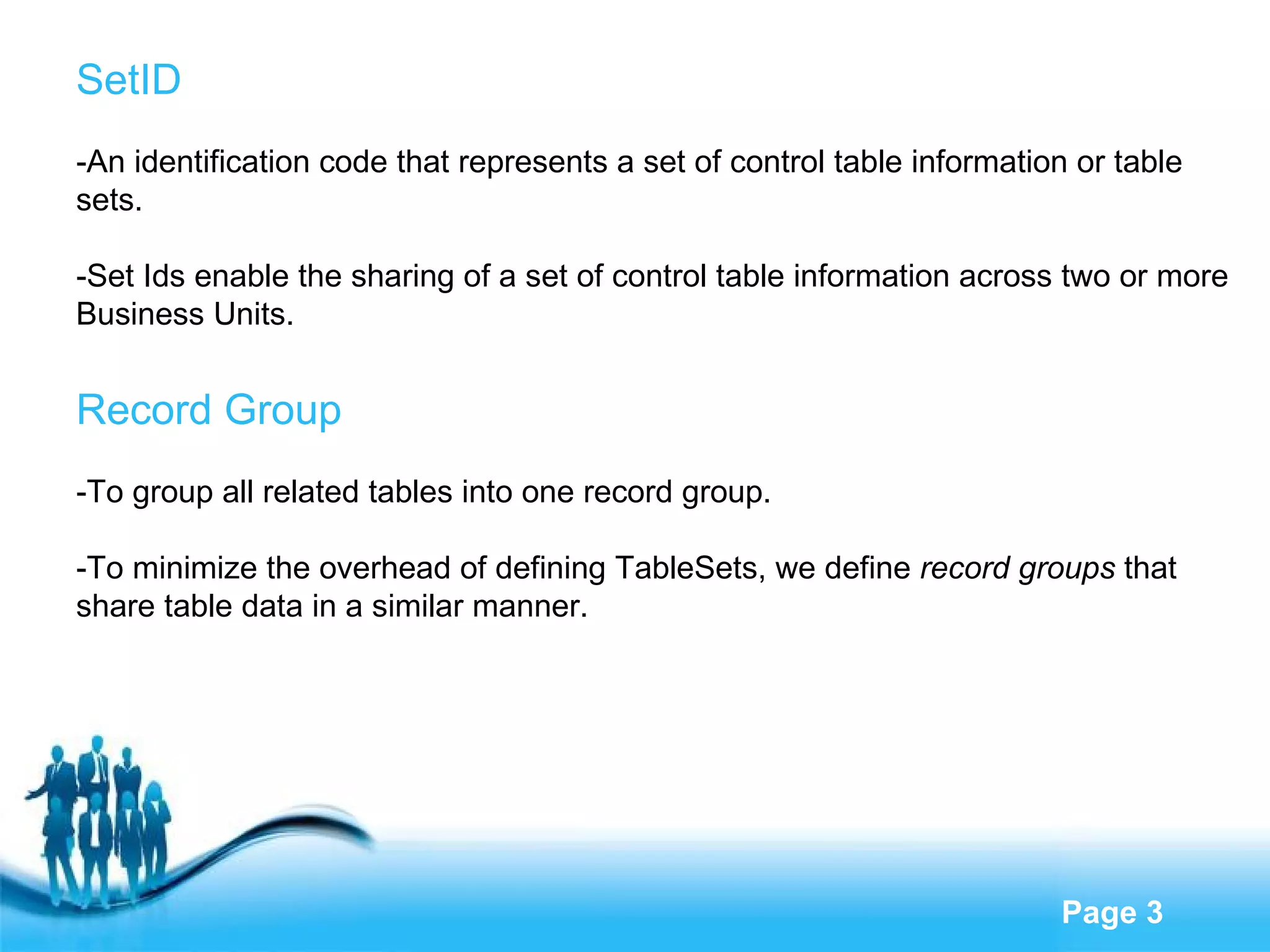 SetID -An identification code that represents a set of control table information or table sets.  -Set Ids enable the sharing of a set of control table information across two or more Business Units. Record Group -To  group all related tables into one record group . - To minimize the overhead of defining TableSets,  we  define  record groups  that share table data in a similar manner . 