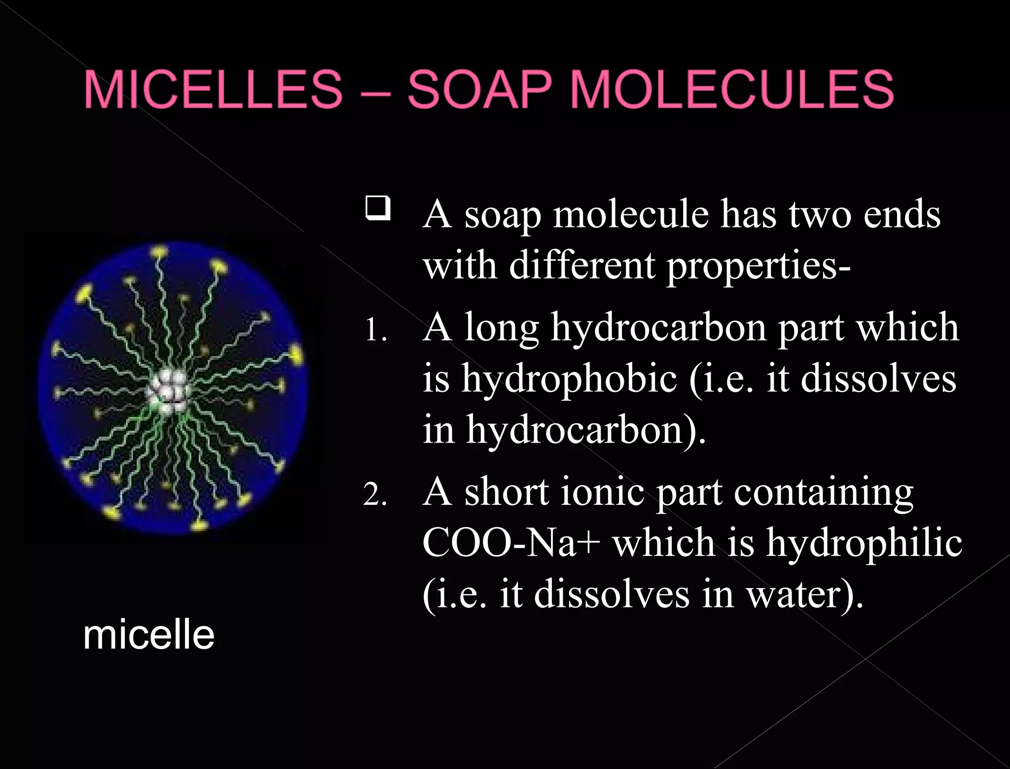  A soap molecule has two ends
with different properties-
1. A long hydrocarbon part which
is hydrophobic (i.e. it dissolves
in hydrocarbon).
2. A short ionic part containing
COO-Na+ which is hydrophilic
(i.e. it dissolves in water).
micelle
 