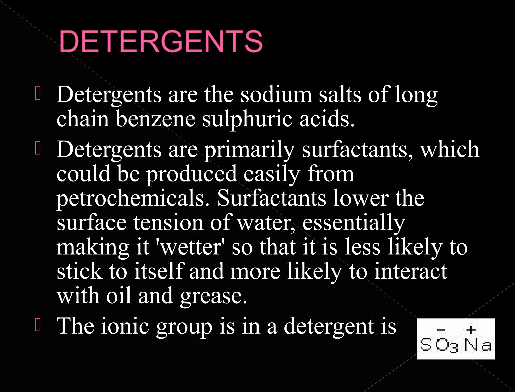  Detergents are the sodium salts of long
chain benzene sulphuric acids.
 Detergents are primarily surfactants, which
could be produced easily from
petrochemicals. Surfactants lower the
surface tension of water, essentially
making it 'wetter' so that it is less likely to
stick to itself and more likely to interact
with oil and grease.
 The ionic group is in a detergent is
 