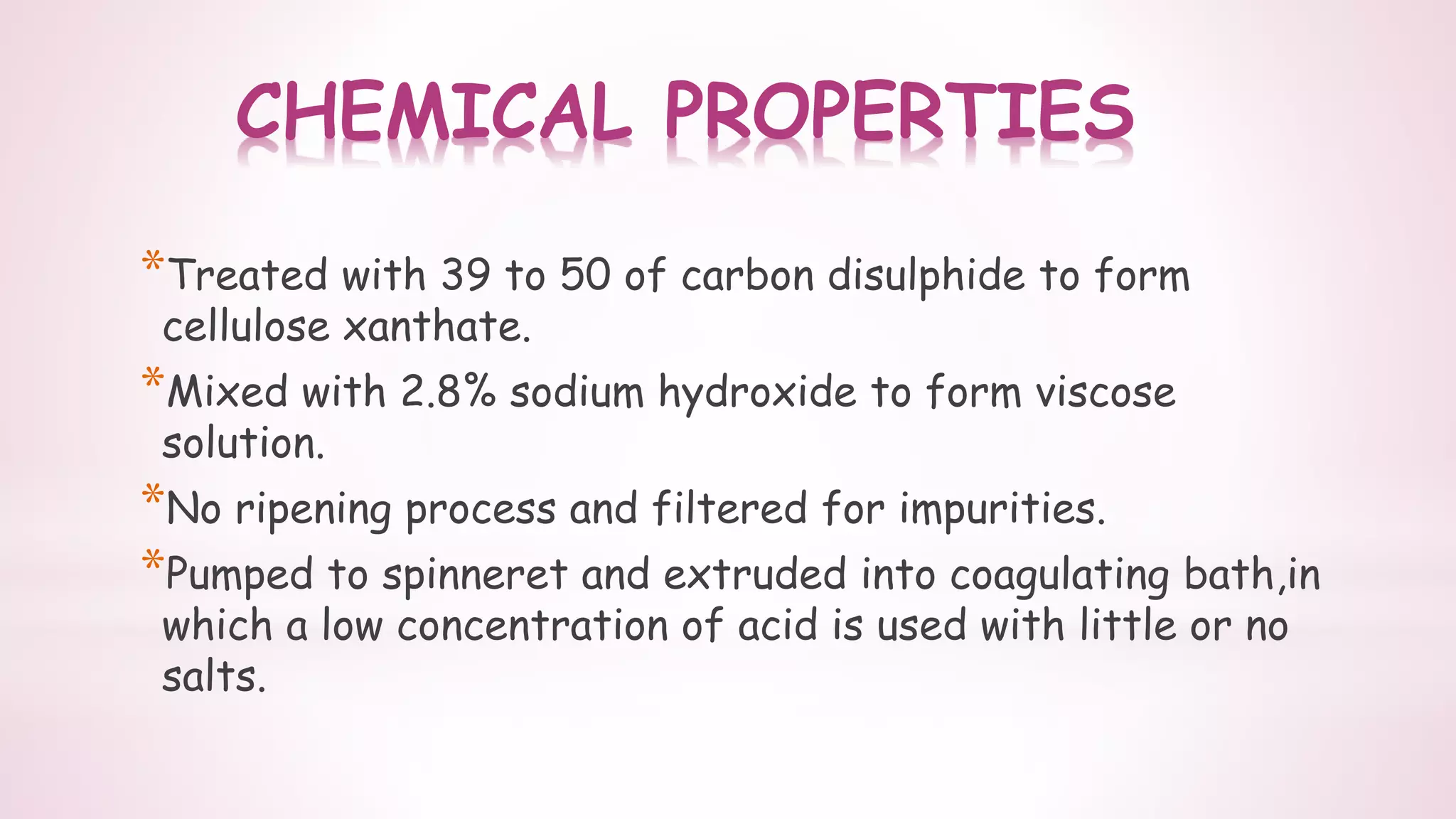 CHEMICAL PROPERTIES
*Treated with 39 to 50 of carbon disulphide to form
cellulose xanthate.
*Mixed with 2.8% sodium hydroxide to form viscose
solution.
*No ripening process and filtered for impurities.
*Pumped to spinneret and extruded into coagulating bath,in
which a low concentration of acid is used with little or no
salts.
 