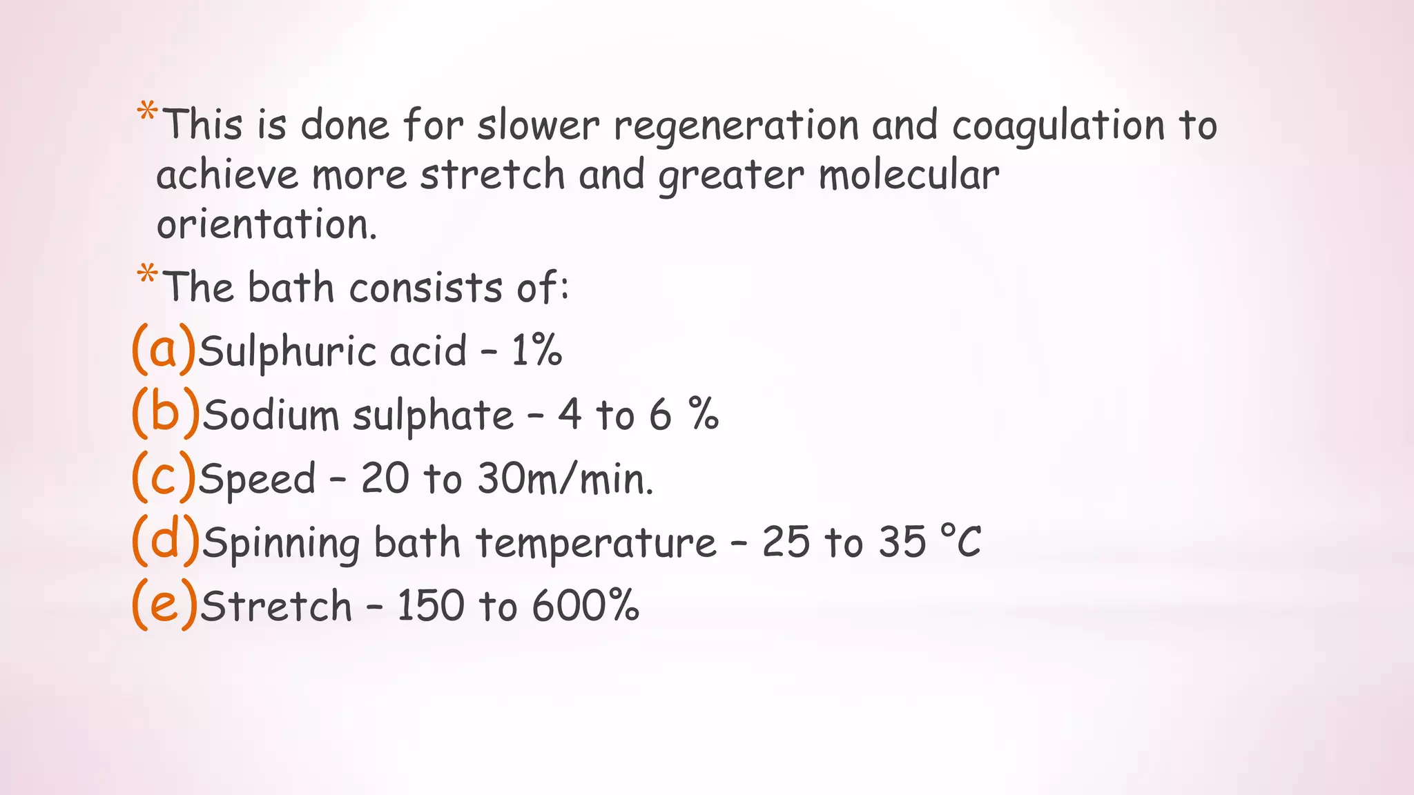 *This is done for slower regeneration and coagulation to
achieve more stretch and greater molecular
orientation.
*The bath consists of:
(a)Sulphuric acid – 1%
(b)Sodium sulphate – 4 to 6 %
(c)Speed – 20 to 30m/min.
(d)Spinning bath temperature – 25 to 35 °C
(e)Stretch – 150 to 600%
 