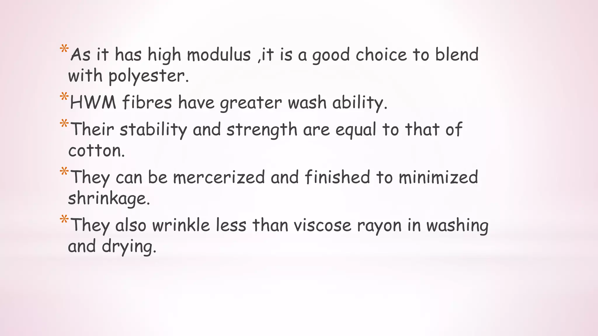 *As it has high modulus ,it is a good choice to blend
with polyester.
*HWM fibres have greater wash ability.
*Their stability and strength are equal to that of
cotton.
*They can be mercerized and finished to minimized
shrinkage.
*They also wrinkle less than viscose rayon in washing
and drying.
 