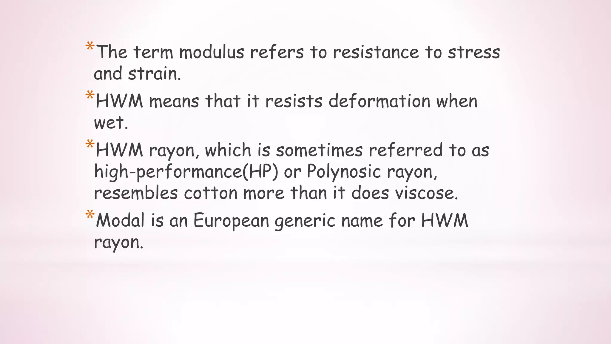 *The term modulus refers to resistance to stress
and strain.
*HWM means that it resists deformation when
wet.
*HWM rayon, which is sometimes referred to as
high-performance(HP) or Polynosic rayon,
resembles cotton more than it does viscose.
*Modal is an European generic name for HWM
rayon.
 