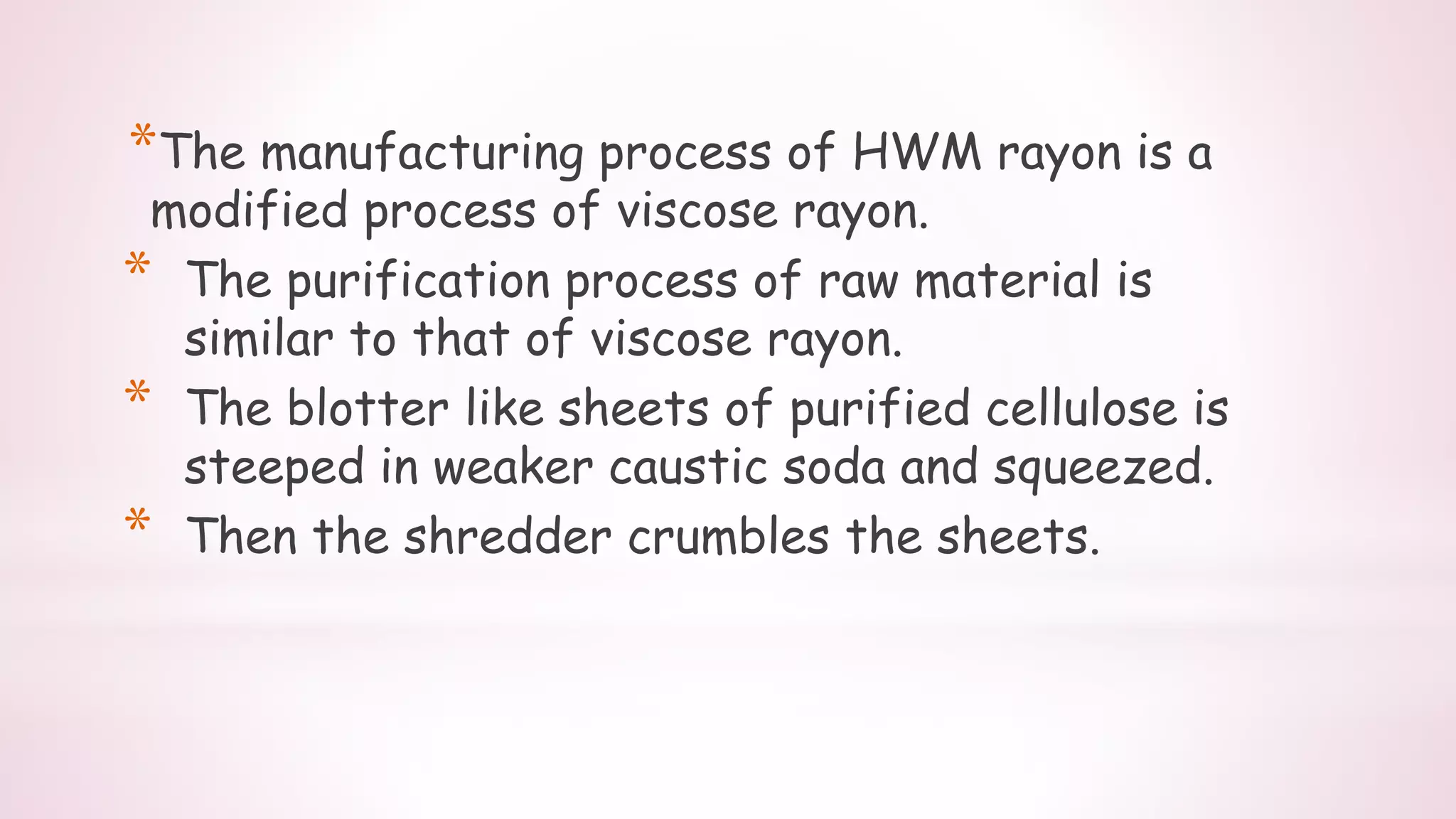*The manufacturing process of HWM rayon is a
modified process of viscose rayon.
* The purification process of raw material is
similar to that of viscose rayon.
* The blotter like sheets of purified cellulose is
steeped in weaker caustic soda and squeezed.
* Then the shredder crumbles the sheets.
 