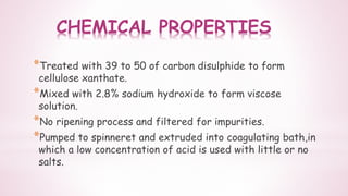 CHEMICAL PROPERTIES
*Treated with 39 to 50 of carbon disulphide to form
cellulose xanthate.
*Mixed with 2.8% sodium hydroxide to form viscose
solution.
*No ripening process and filtered for impurities.
*Pumped to spinneret and extruded into coagulating bath,in
which a low concentration of acid is used with little or no
salts.
 