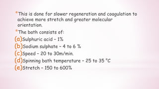 *This is done for slower regeneration and coagulation to
achieve more stretch and greater molecular
orientation.
*The bath consists of:
(a)Sulphuric acid – 1%
(b)Sodium sulphate – 4 to 6 %
(c)Speed – 20 to 30m/min.
(d)Spinning bath temperature – 25 to 35 °C
(e)Stretch – 150 to 600%
 