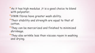 *As it has high modulus ,it is a good choice to blend
with polyester.
*HWM fibres have greater wash ability.
*Their stability and strength are equal to that of
cotton.
*They can be mercerized and finished to minimized
shrinkage.
*They also wrinkle less than viscose rayon in washing
and drying.
 