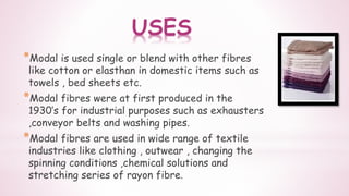 USES
*Modal is used single or blend with other fibres
like cotton or elasthan in domestic items such as
towels , bed sheets etc.
*Modal fibres were at first produced in the
1930’s for industrial purposes such as exhausters
,conveyor belts and washing pipes.
*Modal fibres are used in wide range of textile
industries like clothing , outwear , changing the
spinning conditions ,chemical solutions and
stretching series of rayon fibre.
 