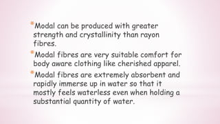 *Modal can be produced with greater
strength and crystallinity than rayon
fibres.
*Modal fibres are very suitable comfort for
body aware clothing like cherished apparel.
*Modal fibres are extremely absorbent and
rapidly immerse up in water so that it
mostly feels waterless even when holding a
substantial quantity of water.
 