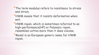 *The term modulus refers to resistance to stress
and strain.
*HWM means that it resists deformation when
wet.
*HWM rayon, which is sometimes referred to as
high-performance(HP) or Polynosic rayon,
resembles cotton more than it does viscose.
*Modal is an European generic name for HWM
rayon.
 