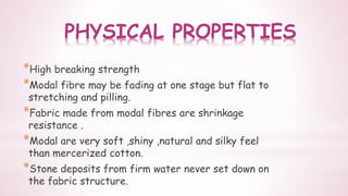 PHYSICAL PROPERTIES
*High breaking strength
*Modal fibre may be fading at one stage but flat to
stretching and pilling.
*Fabric made from modal fibres are shrinkage
resistance .
*Modal are very soft ,shiny ,natural and silky feel
than mercerized cotton.
*Stone deposits from firm water never set down on
the fabric structure.
 