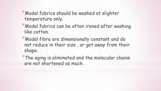 *Modal fabrics should be washed at slighter
temperature only.
*Modal fabrics can be often ironed after washing
like cotton.
*Modal fibre are dimensionally constant and do
not reduce in their size , or get away from their
shape.
*The aging is eliminated and the molecular chains
are not shortened as much .
 
