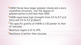 *HWM fibres have longer polymer chains and a more
crystalline structure , but the degree of
polymerization is still less than 1000.
*HWM rayon have high strength from 3.0 to 5.7 gd
(dry) and 1.9 to 4.3 gd(wet).
*The specific grafity of HWM is 1.51,similar to that
of voscouse .
*Moisture regain is 11 to 14%.
*Resilience is better than viscouse.
 