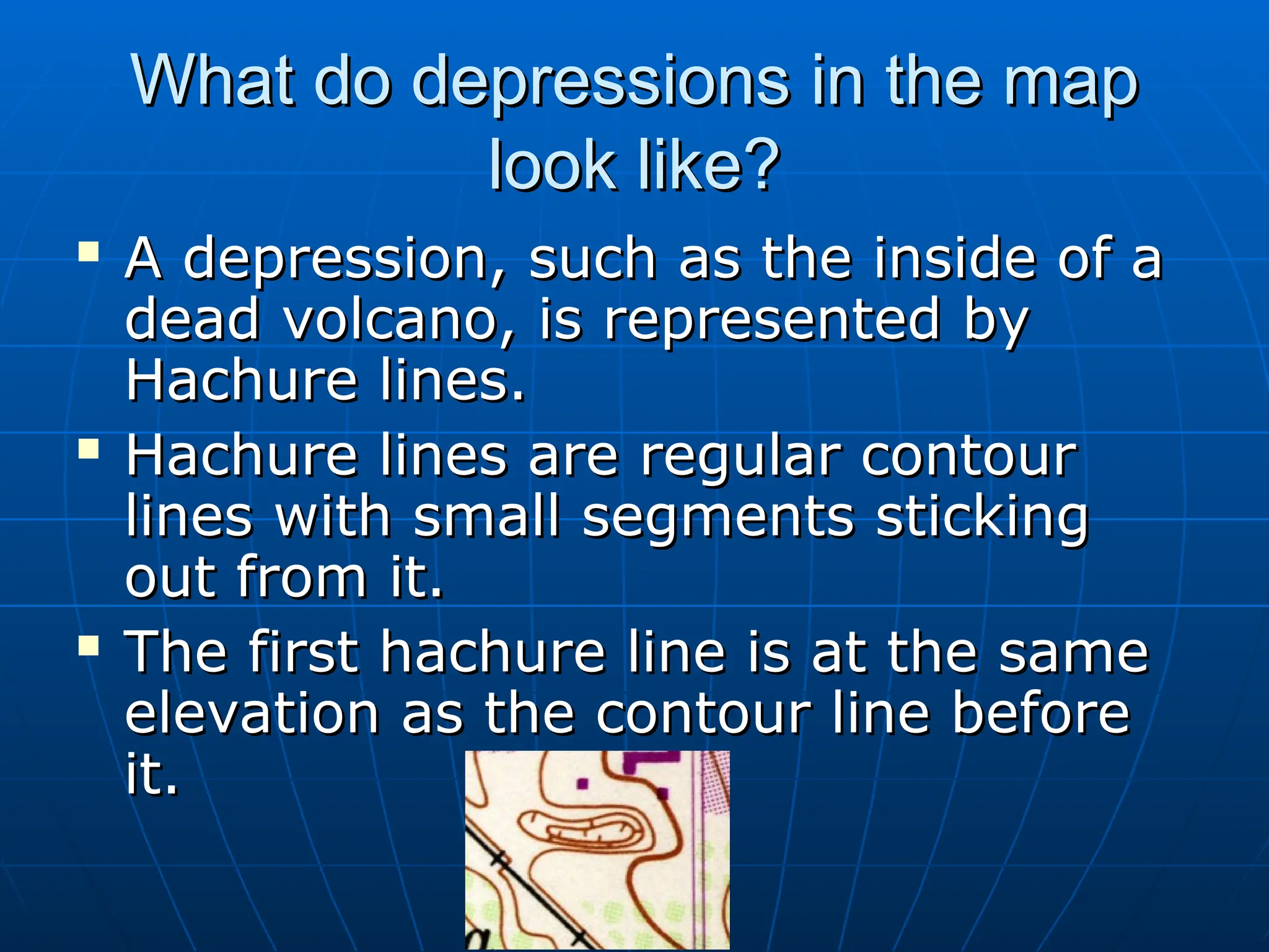 What do depressions in the map
What do depressions in the map
look like?
look like?
 A depression, such as the inside of a
A depression, such as the inside of a
dead volcano, is represented by
dead volcano, is represented by
Hachure lines.
Hachure lines.
 Hachure lines are regular contour
Hachure lines are regular contour
lines with small segments sticking
lines with small segments sticking
out from it.
out from it.
 The first hachure line is at the same
The first hachure line is at the same
elevation as the contour line before
elevation as the contour line before
it.
it.
 
