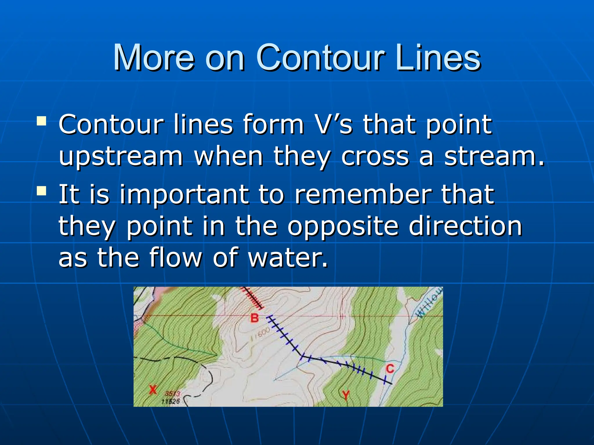 More on Contour Lines
More on Contour Lines

Contour lines form V’s that point
Contour lines form V’s that point
upstream when they cross a stream.
upstream when they cross a stream.

It is important to remember that
It is important to remember that
they point in the opposite direction
they point in the opposite direction
as the flow of water.
as the flow of water.
 