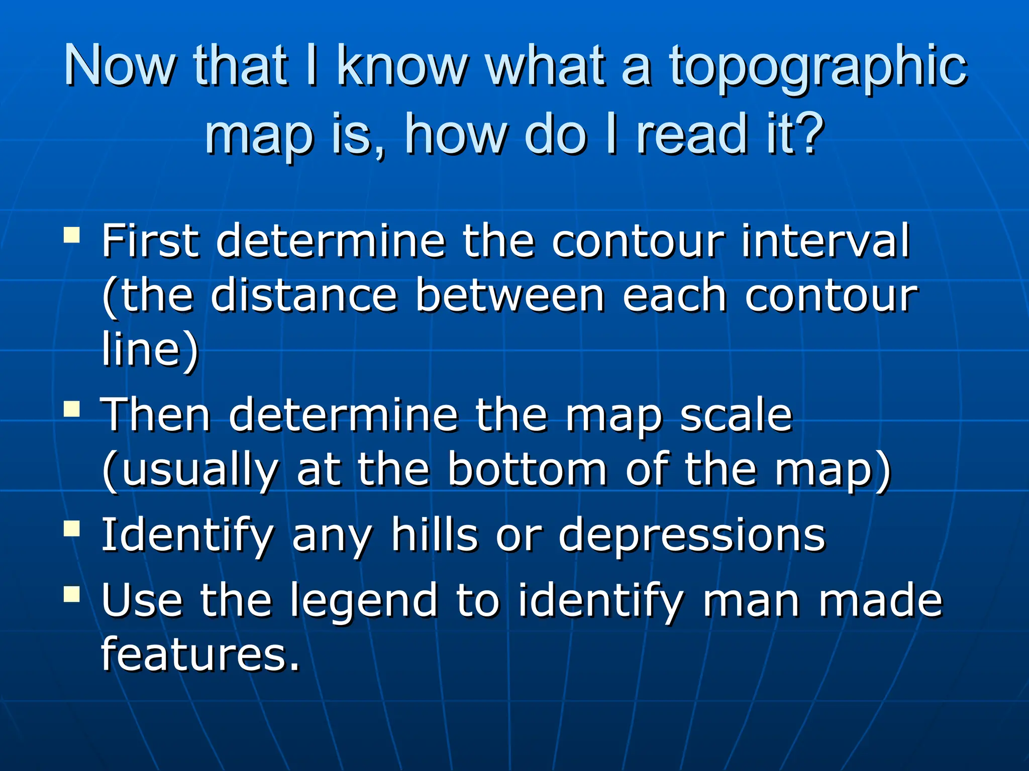 Now that I know what a topographic
Now that I know what a topographic
map is, how do I read it?
map is, how do I read it?

First determine the contour interval
First determine the contour interval
(the distance between each contour
(the distance between each contour
line)
line)

Then determine the map scale
Then determine the map scale
(usually at the bottom of the map)
(usually at the bottom of the map)

Identify any hills or depressions
Identify any hills or depressions

Use the legend to identify man made
Use the legend to identify man made
features.
features.
 