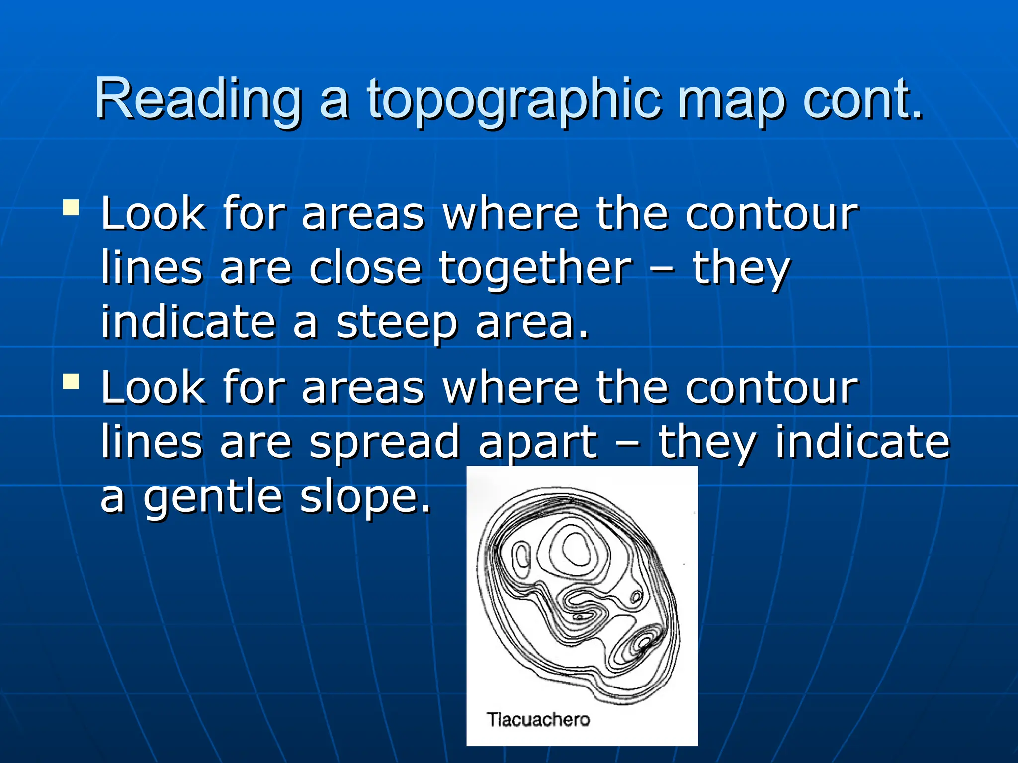 Reading a topographic map cont.
Reading a topographic map cont.

Look for areas where the contour
Look for areas where the contour
lines are close together – they
lines are close together – they
indicate a steep area.
indicate a steep area.

Look for areas where the contour
Look for areas where the contour
lines are spread apart – they indicate
lines are spread apart – they indicate
a gentle slope.
a gentle slope.
 