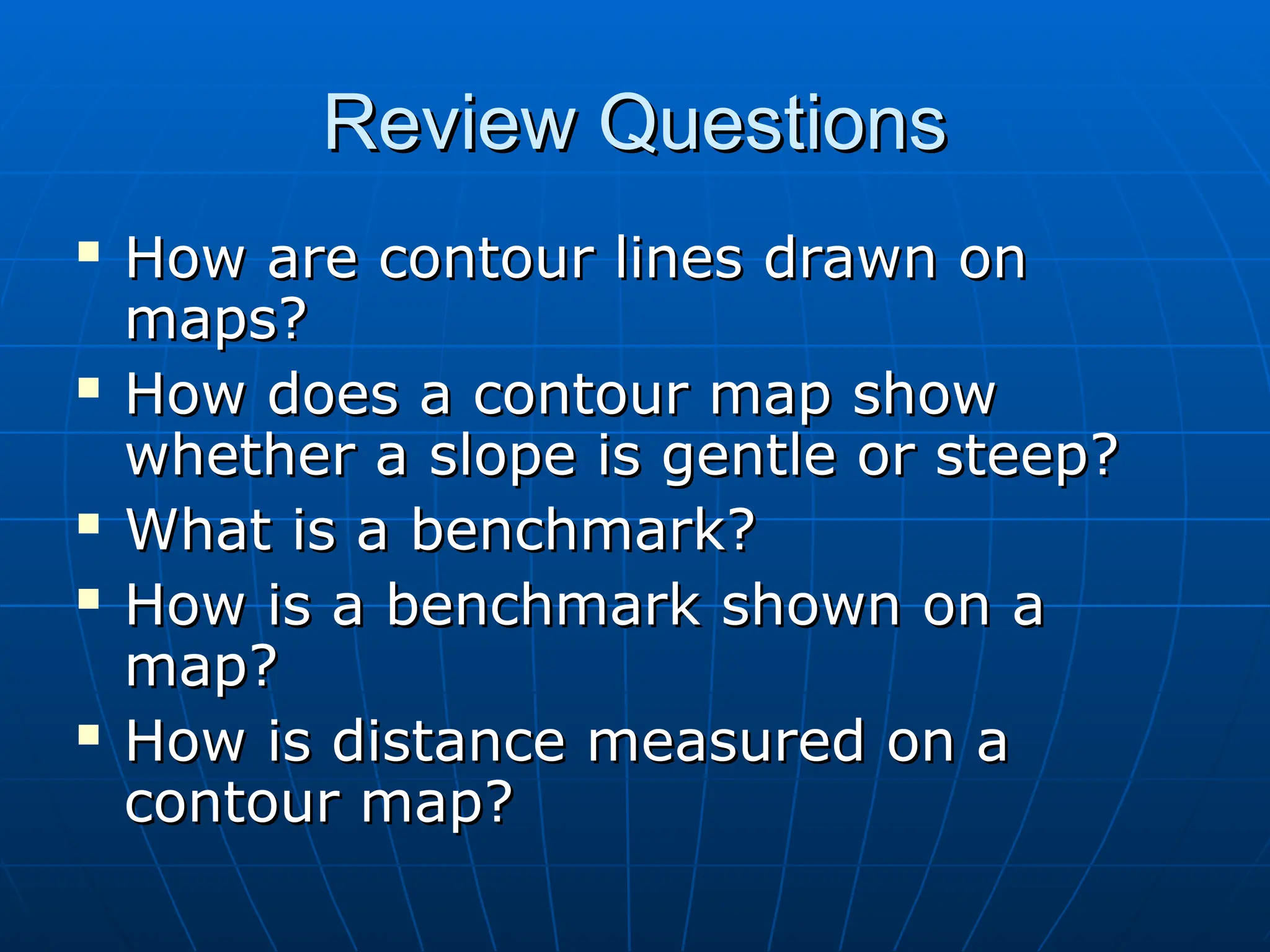 Review Questions
Review Questions
 How are contour lines drawn on
How are contour lines drawn on
maps?
maps?
 How does a contour map show
How does a contour map show
whether a slope is gentle or steep?
whether a slope is gentle or steep?
 What is a benchmark?
What is a benchmark?
 How is a benchmark shown on a
How is a benchmark shown on a
map?
map?
 How is distance measured on a
How is distance measured on a
contour map?
contour map?
 