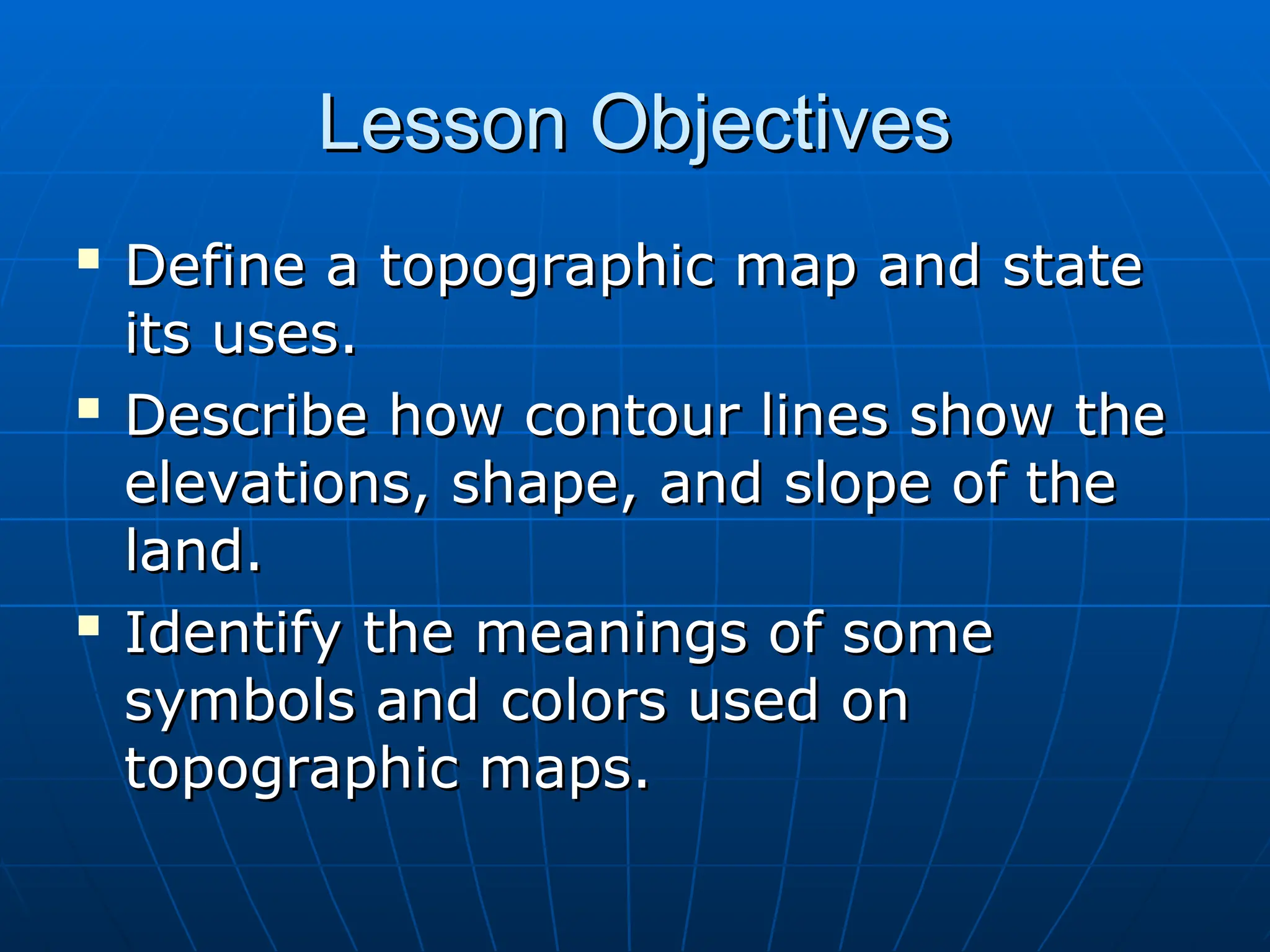 Lesson Objectives
Lesson Objectives

Define a topographic map and state
Define a topographic map and state
its uses.
its uses.

Describe how contour lines show the
Describe how contour lines show the
elevations, shape, and slope of the
elevations, shape, and slope of the
land.
land.

Identify the meanings of some
Identify the meanings of some
symbols and colors used on
symbols and colors used on
topographic maps.
topographic maps.
 