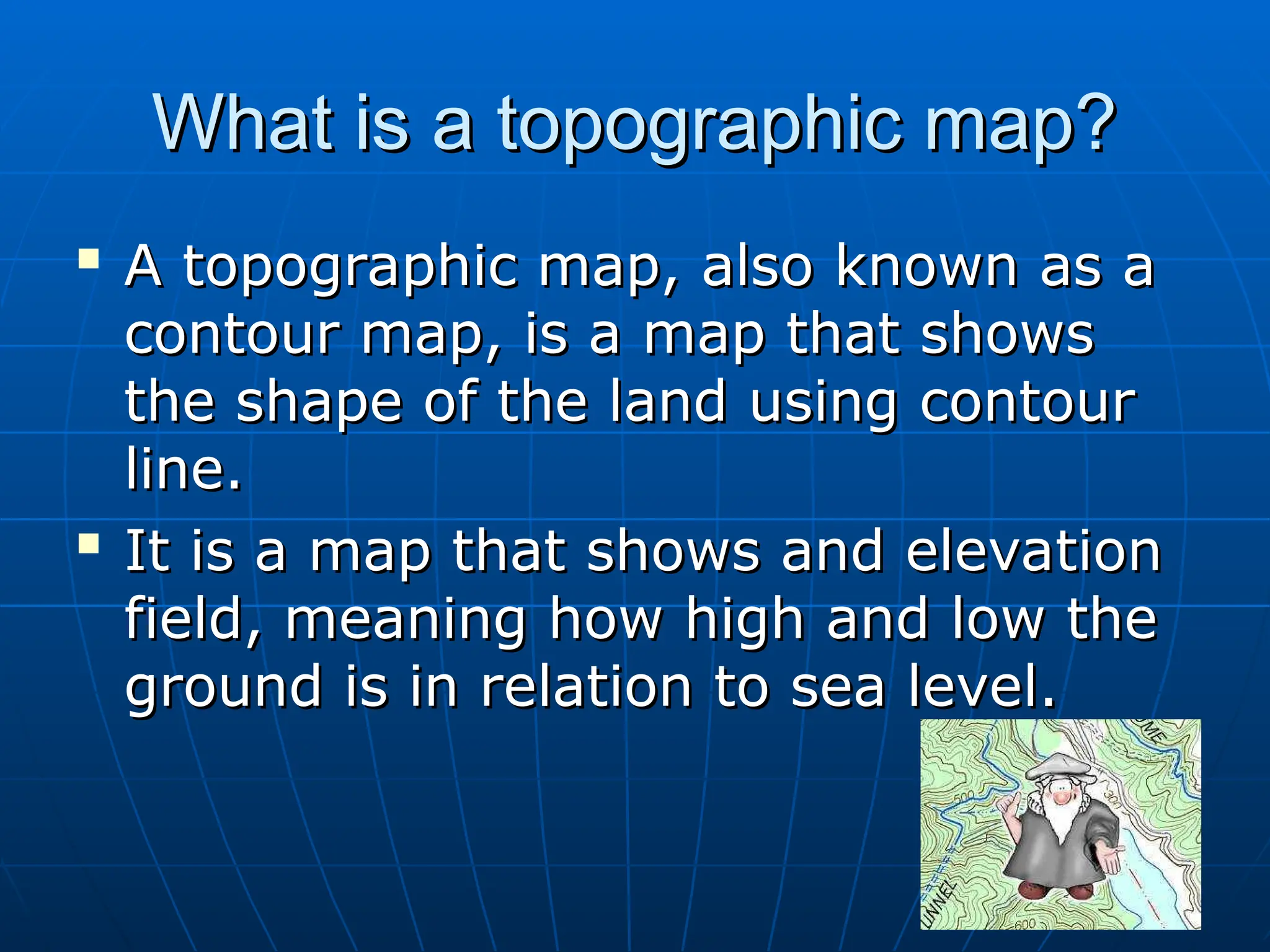 What is a topographic map?
What is a topographic map?

A topographic map, also known as a
A topographic map, also known as a
contour map, is a map that shows
contour map, is a map that shows
the shape of the land using contour
the shape of the land using contour
line.
line.

It is a map that shows and elevation
It is a map that shows and elevation
field, meaning how high and low the
field, meaning how high and low the
ground is in relation to sea level.
ground is in relation to sea level.
 