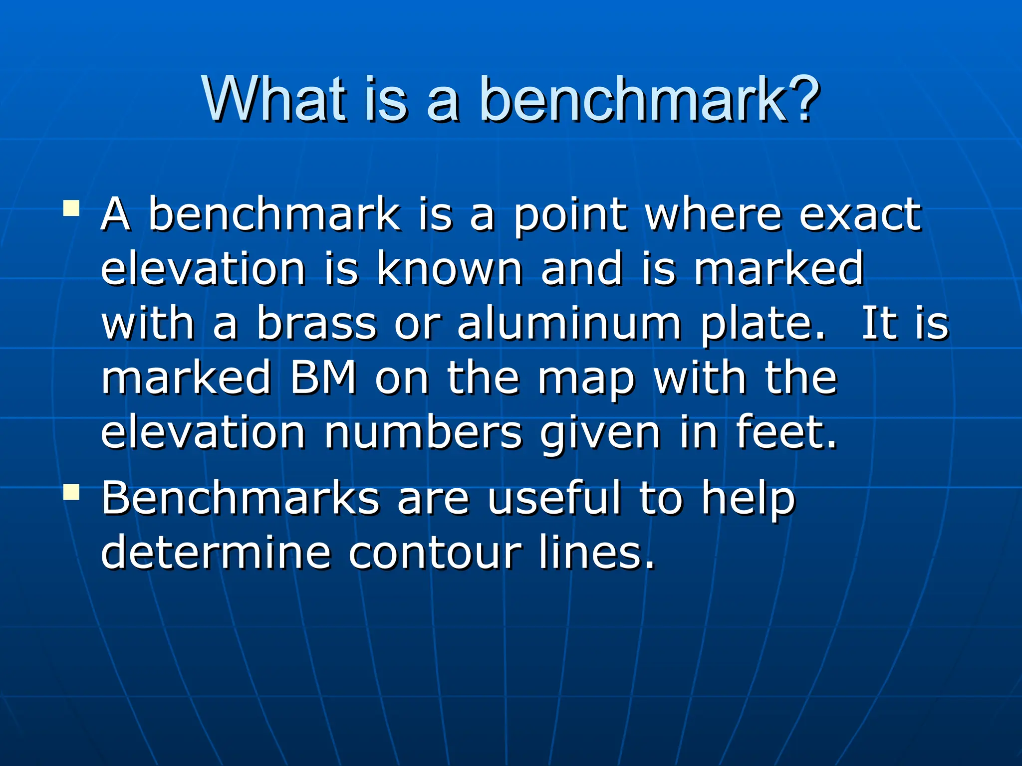 What is a benchmark?
What is a benchmark?

A benchmark is a point where exact
A benchmark is a point where exact
elevation is known and is marked
elevation is known and is marked
with a brass or aluminum plate. It is
with a brass or aluminum plate. It is
marked BM on the map with the
marked BM on the map with the
elevation numbers given in feet.
elevation numbers given in feet.

Benchmarks are useful to help
Benchmarks are useful to help
determine contour lines.
determine contour lines.
 