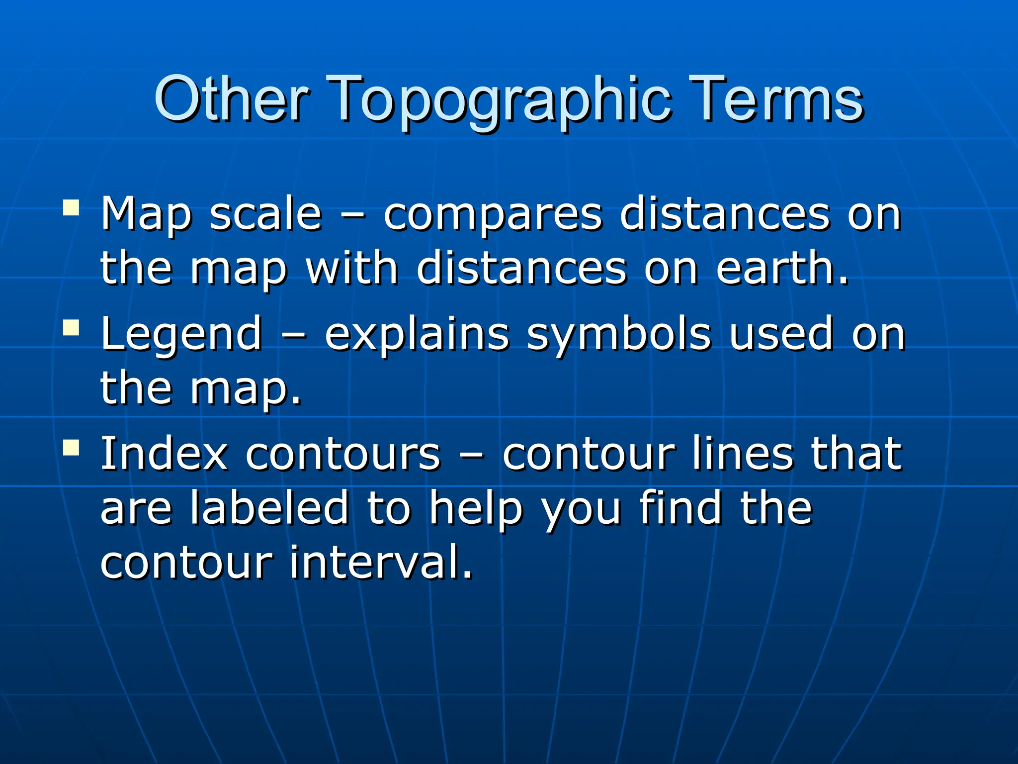 Other Topographic Terms
Other Topographic Terms

Map scale – compares distances on
Map scale – compares distances on
the map with distances on earth.
the map with distances on earth.

Legend – explains symbols used on
Legend – explains symbols used on
the map.
the map.

Index contours – contour lines that
Index contours – contour lines that
are labeled to help you find the
are labeled to help you find the
contour interval.
contour interval.
 