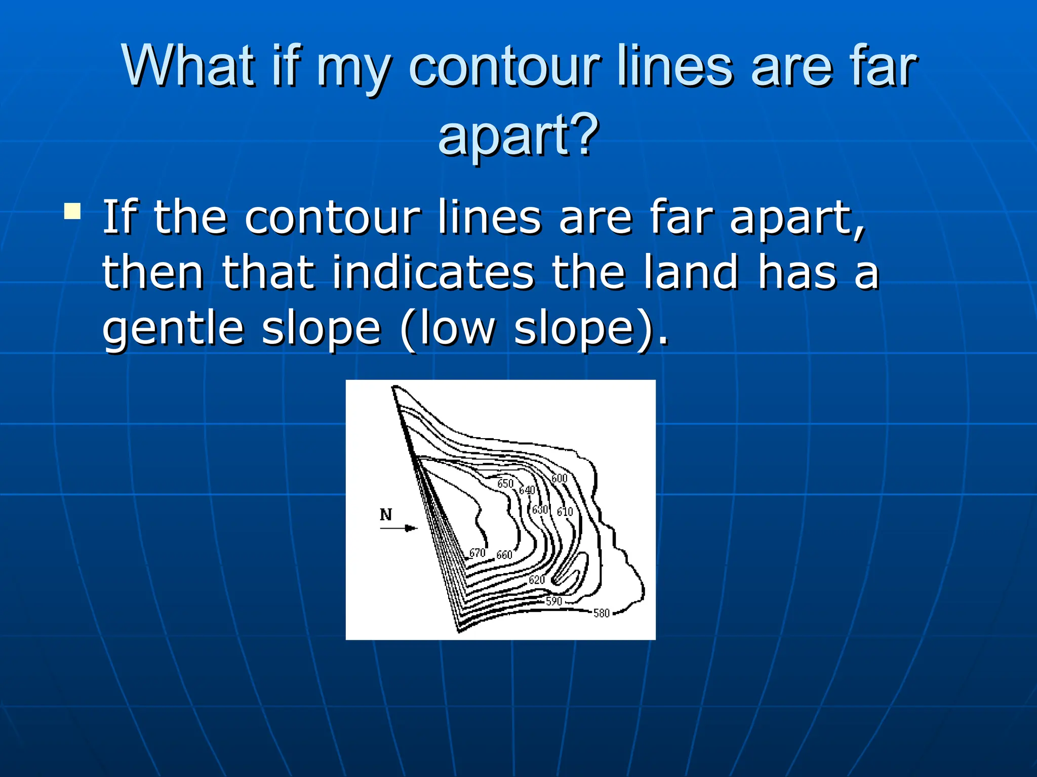 What if my contour lines are far
What if my contour lines are far
apart?
apart?

If the contour lines are far apart,
If the contour lines are far apart,
then that indicates the land has a
then that indicates the land has a
gentle slope (low slope).
gentle slope (low slope).
 