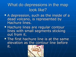 What do depressions in the map
What do depressions in the map
look like?
look like?
 A depression, such as the inside of a
A depression, such as the inside of a
dead volcano, is represented by
dead volcano, is represented by
Hachure lines.
Hachure lines.
 Hachure lines are regular contour
Hachure lines are regular contour
lines with small segments sticking
lines with small segments sticking
out from it.
out from it.
 The first hachure line is at the same
The first hachure line is at the same
elevation as the contour line before
elevation as the contour line before
it.
it.
 