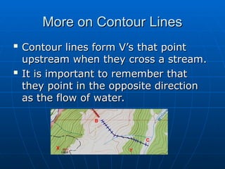 More on Contour Lines
More on Contour Lines

Contour lines form V’s that point
Contour lines form V’s that point
upstream when they cross a stream.
upstream when they cross a stream.

It is important to remember that
It is important to remember that
they point in the opposite direction
they point in the opposite direction
as the flow of water.
as the flow of water.
 