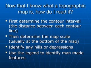 Now that I know what a topographic
Now that I know what a topographic
map is, how do I read it?
map is, how do I read it?

First determine the contour interval
First determine the contour interval
(the distance between each contour
(the distance between each contour
line)
line)

Then determine the map scale
Then determine the map scale
(usually at the bottom of the map)
(usually at the bottom of the map)

Identify any hills or depressions
Identify any hills or depressions

Use the legend to identify man made
Use the legend to identify man made
features.
features.
 
