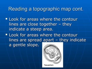 Reading a topographic map cont.
Reading a topographic map cont.

Look for areas where the contour
Look for areas where the contour
lines are close together – they
lines are close together – they
indicate a steep area.
indicate a steep area.

Look for areas where the contour
Look for areas where the contour
lines are spread apart – they indicate
lines are spread apart – they indicate
a gentle slope.
a gentle slope.
 