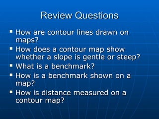 Review Questions
Review Questions
 How are contour lines drawn on
How are contour lines drawn on
maps?
maps?
 How does a contour map show
How does a contour map show
whether a slope is gentle or steep?
whether a slope is gentle or steep?
 What is a benchmark?
What is a benchmark?
 How is a benchmark shown on a
How is a benchmark shown on a
map?
map?
 How is distance measured on a
How is distance measured on a
contour map?
contour map?
 