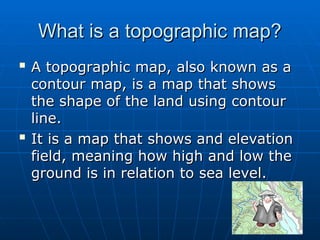 What is a topographic map?
What is a topographic map?

A topographic map, also known as a
A topographic map, also known as a
contour map, is a map that shows
contour map, is a map that shows
the shape of the land using contour
the shape of the land using contour
line.
line.

It is a map that shows and elevation
It is a map that shows and elevation
field, meaning how high and low the
field, meaning how high and low the
ground is in relation to sea level.
ground is in relation to sea level.
 