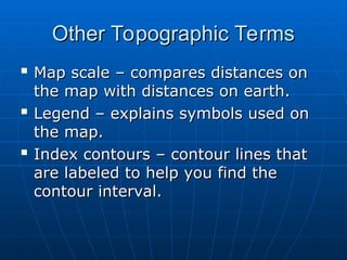 Other Topographic Terms
Other Topographic Terms

Map scale – compares distances on
Map scale – compares distances on
the map with distances on earth.
the map with distances on earth.

Legend – explains symbols used on
Legend – explains symbols used on
the map.
the map.

Index contours – contour lines that
Index contours – contour lines that
are labeled to help you find the
are labeled to help you find the
contour interval.
contour interval.
 
