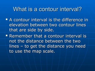 What is a contour interval?
What is a contour interval?

A contour interval is the difference in
A contour interval is the difference in
elevation between two contour lines
elevation between two contour lines
that are side by side.
that are side by side.

Remember that a contour interval is
Remember that a contour interval is
not the distance between the two
not the distance between the two
lines – to get the distance you need
lines – to get the distance you need
to use the map scale.
to use the map scale.
 