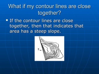 What if my contour lines are close
What if my contour lines are close
together?
together?

If the contour lines are close
If the contour lines are close
together, then that indicates that
together, then that indicates that
area has a steep slope.
area has a steep slope.
 