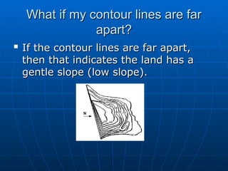What if my contour lines are far
What if my contour lines are far
apart?
apart?

If the contour lines are far apart,
If the contour lines are far apart,
then that indicates the land has a
then that indicates the land has a
gentle slope (low slope).
gentle slope (low slope).
 