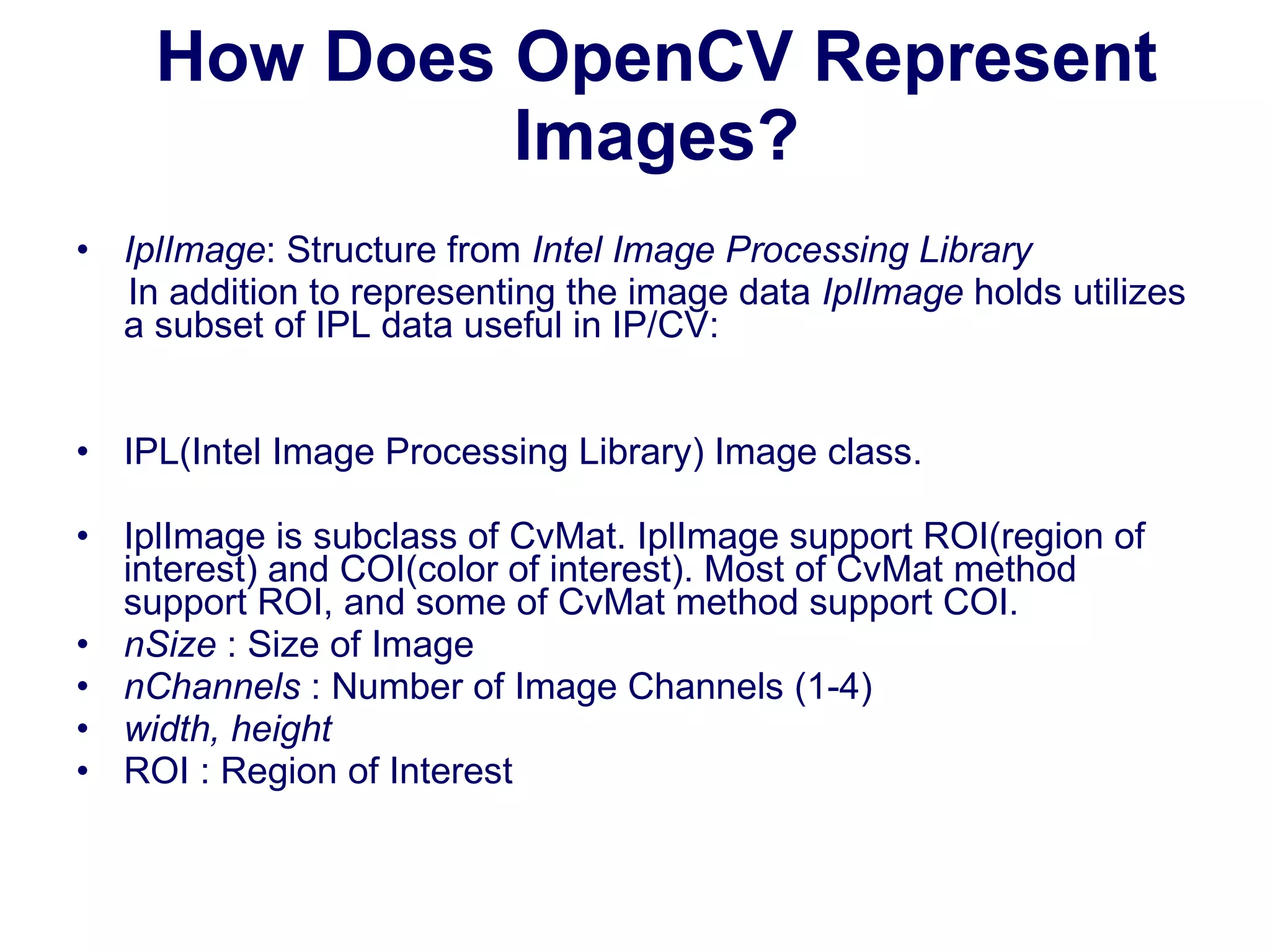 How Does OpenCV Represent Images? IplImage : Structure from  Intel Image Processing Library In addition to representing the image data  IplImage  holds utilizes a subset of IPL data useful in IP/CV: IPL(Intel Image Processing Library) Image class.  IplImage is subclass of CvMat. IplImage support ROI(region of interest) and COI(color of interest). Most of CvMat method support ROI, and some of CvMat method support COI. nSize  : Size of Image nChannels  : Number of Image Channels (1-4) width, height ROI : Region of Interest 