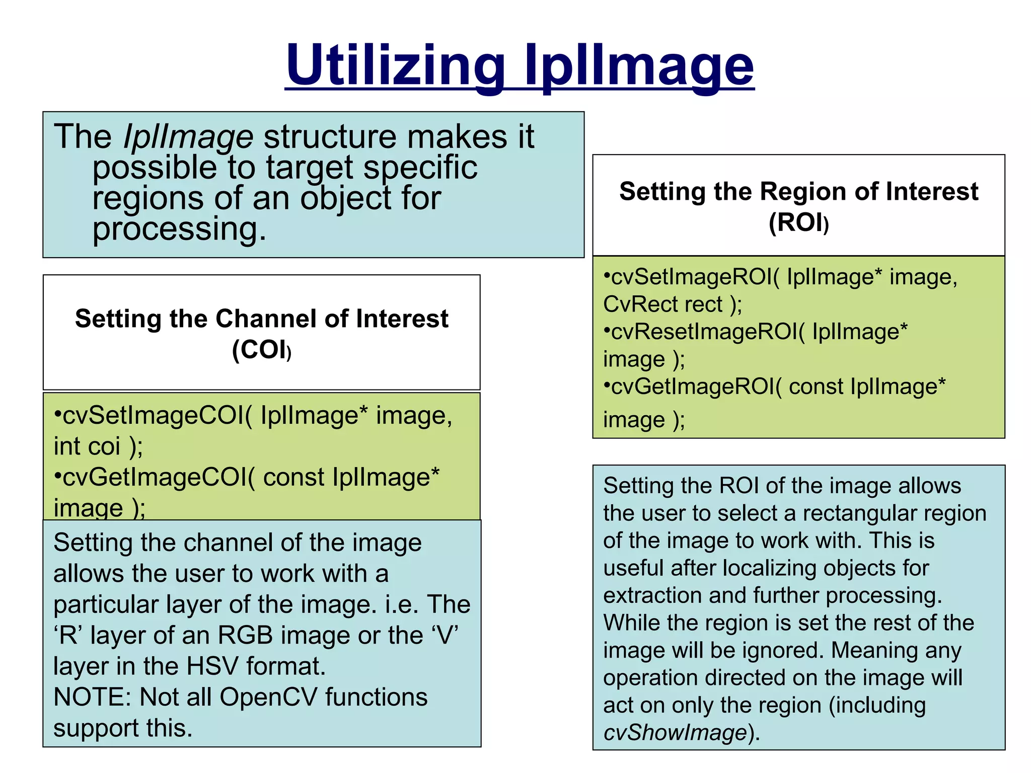 Utilizing IplImage The  IplImage  structure makes it possible to target specific regions of an object for processing.  cvSetImageROI( IplImage* image, CvRect rect );  cvResetImageROI( IplImage* image );  cvGetImageROI( const IplImage* image );   Setting the Region of Interest (ROI ) Setting the ROI of the image allows the user to select a rectangular region of the image to work with. This is useful after localizing objects for extraction and further processing. While the region is set the rest of the image will be ignored. Meaning any operation directed on the image will act on only the region (including  cvShowImage ). cvSetImageCOI( IplImage* image, int coi );  cvGetImageCOI( const IplImage* image );  Setting the Channel of Interest (COI ) Setting the channel of the image allows the user to work with a particular layer of the image. i.e. The ‘R’ layer of an RGB image or the ‘V’ layer in the HSV format.  NOTE: Not all OpenCV functions support this. 