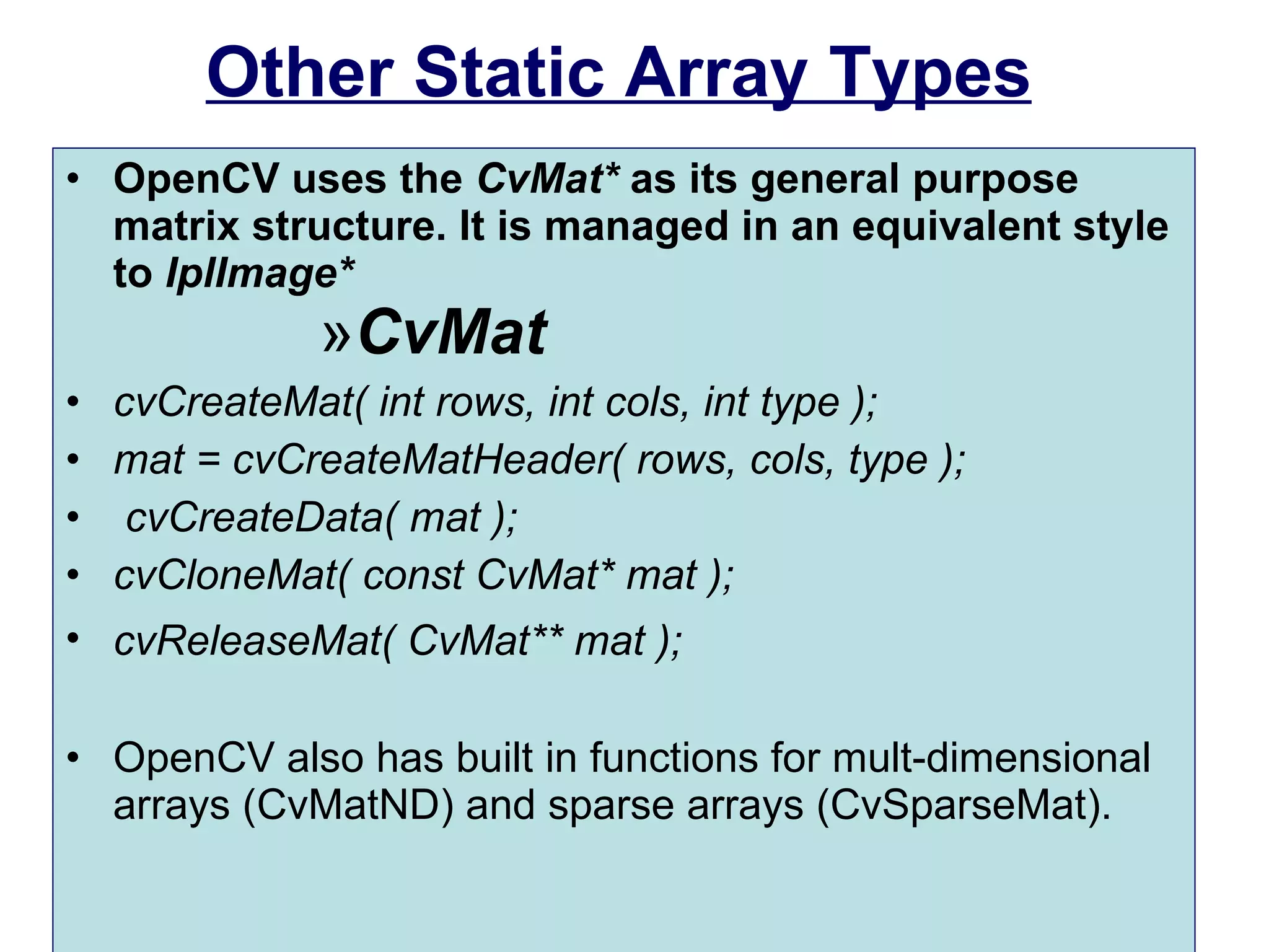 Other Static Array Types OpenCV uses the  CvMat*  as its general purpose matrix structure. It is managed in an equivalent style to  IplImage* CvMat cvCreateMat( int rows, int cols, int type );  mat = cvCreateMatHeader( rows, cols, type ); cvCreateData( mat );  cvCloneMat( const CvMat* mat );  cvReleaseMat( CvMat** mat );   OpenCV also has built in functions for mult-dimensional arrays (CvMatND) and sparse arrays (CvSparseMat). 