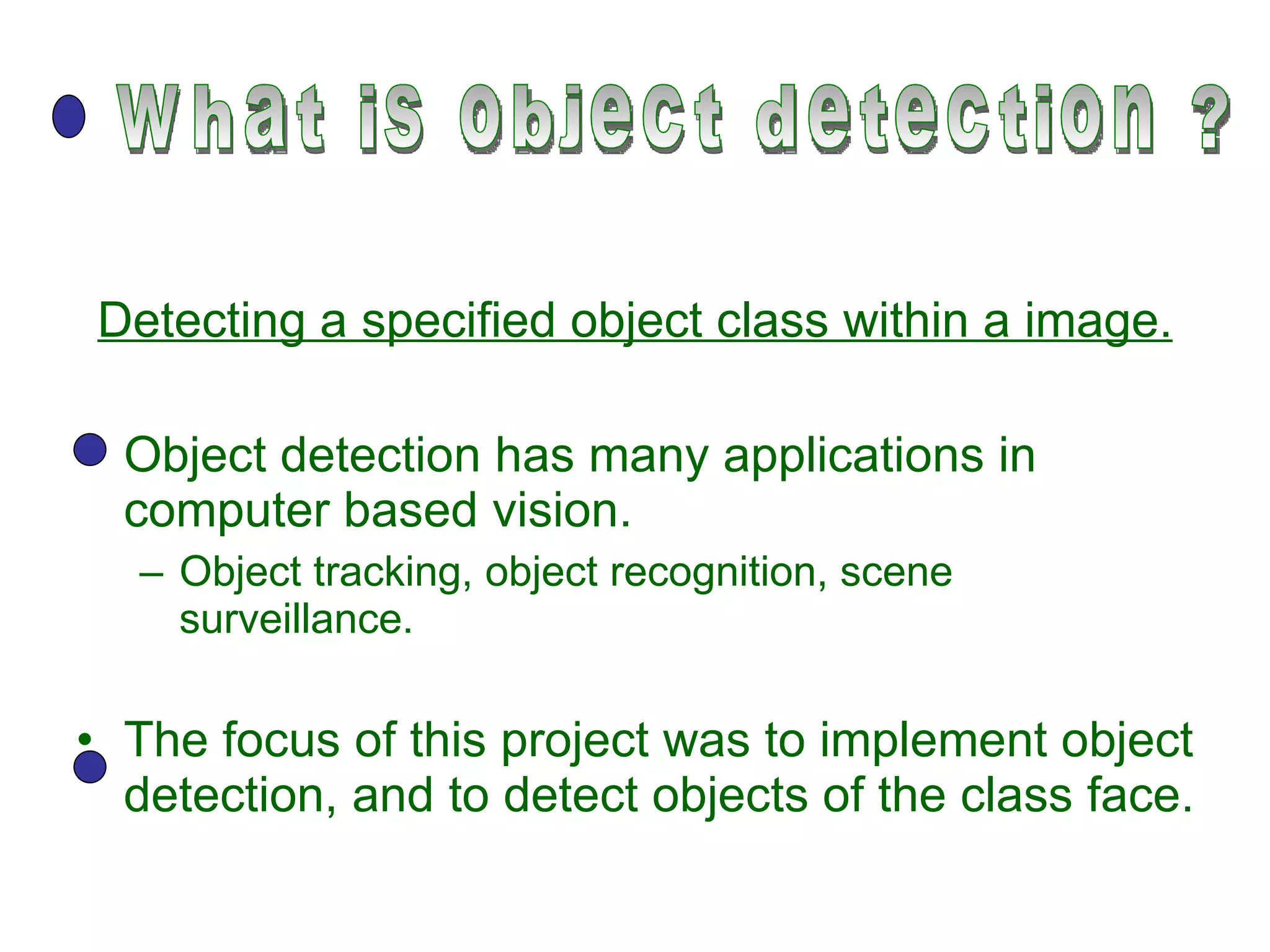 Detecting a specified object class within a image. Object detection has many applications in computer based vision. Object tracking, object recognition, scene surveillance. The focus of this project was to implement object detection, and to detect objects of the class face. what is object detection ? 