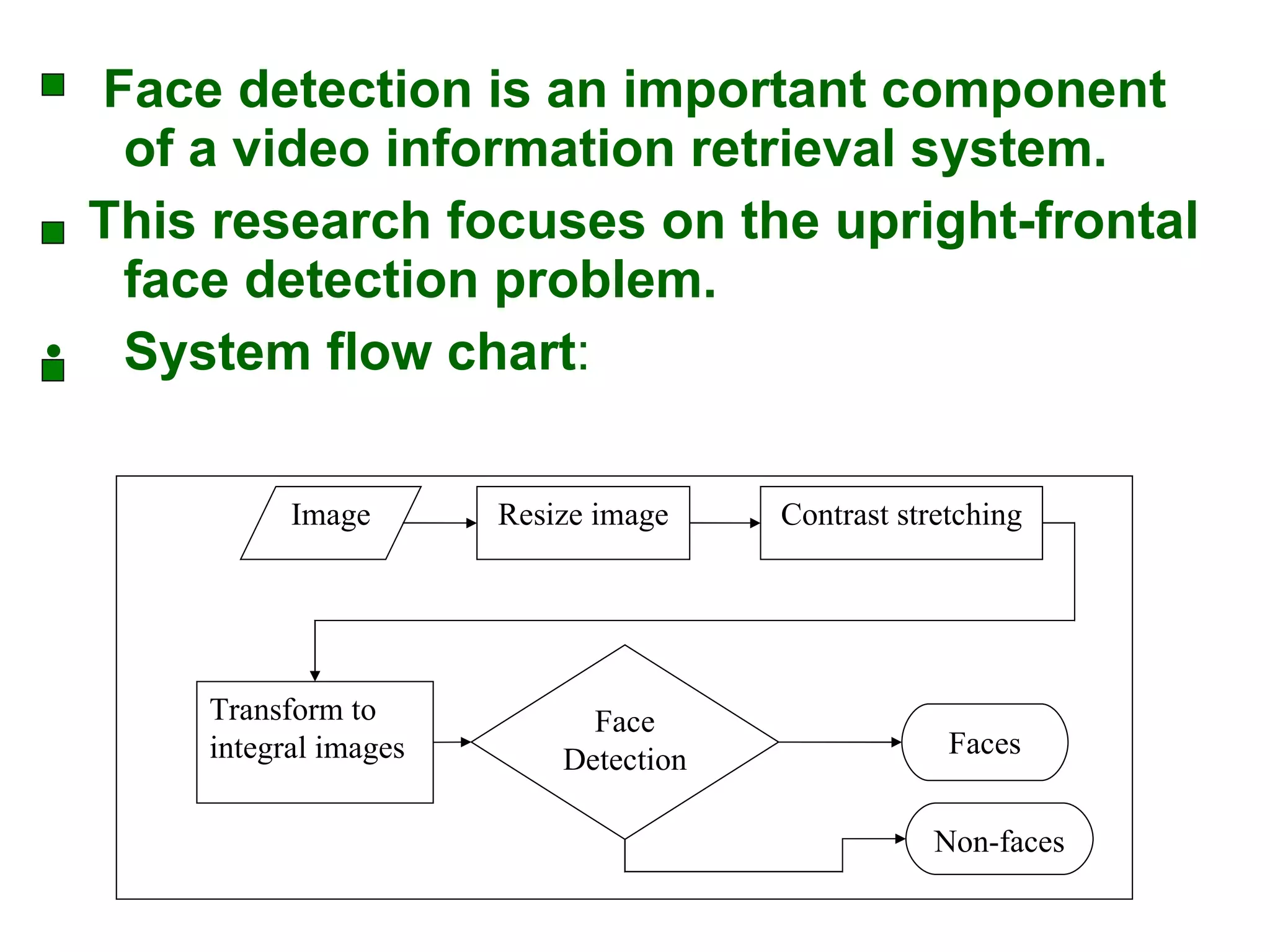 Face detection is an important component of a video information retrieval system. This research focuses on the upright-frontal face detection problem. System flow chart : Resize image Image Contrast stretching Face Detection Faces Non-faces Transform to integral images 